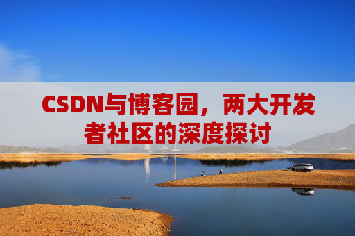 CSDN与博客园,两大开发者社区的深度探讨